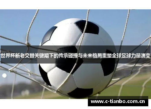世界杯新老交替关键期下的传承碰撞与未来格局重塑全球足球力量演变