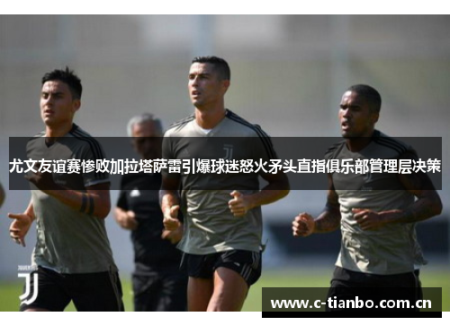 尤文友谊赛惨败加拉塔萨雷引爆球迷怒火矛头直指俱乐部管理层决策